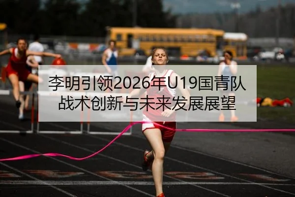 李明引领2026年U19国青队战术创新与未来发展展望